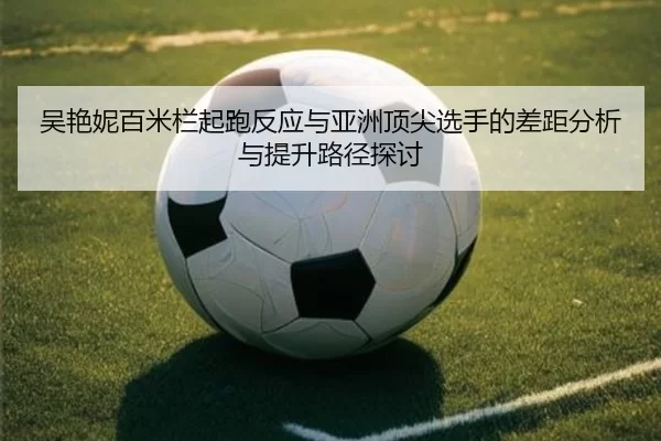 吴艳妮百米栏起跑反应与亚洲顶尖选手的差距分析与提升路径探讨 | worldcup