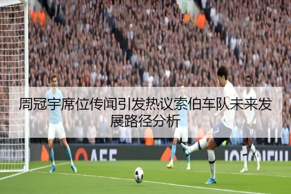 周冠宇席位传闻引发热议索伯车队未来发展路径分析